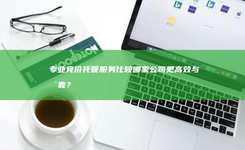 专业竞价托管服务：比较哪家公司更高效与可靠？